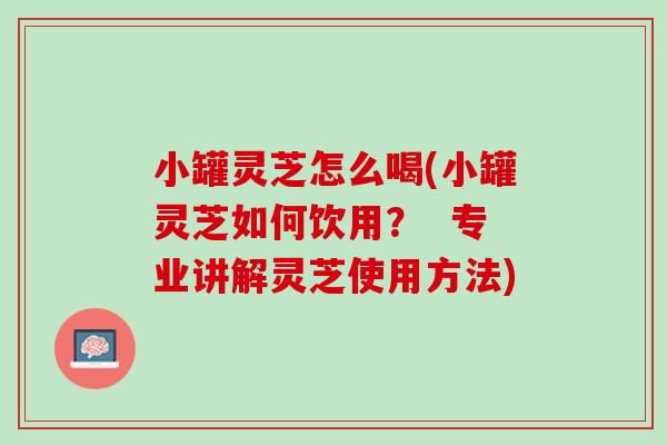 小罐灵芝怎么喝(小罐灵芝如何饮用？  专业讲解灵芝使用方法)