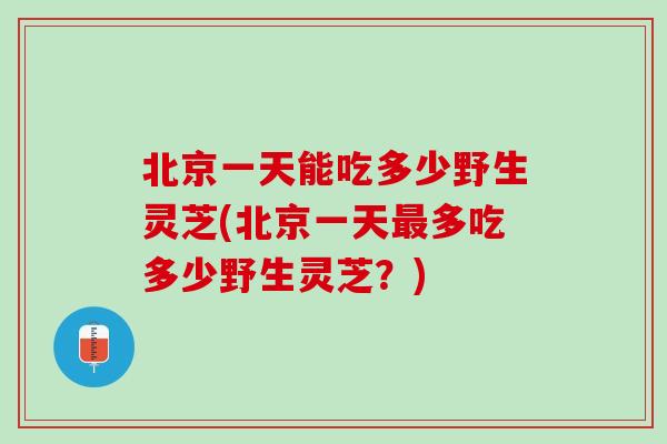 北京一天能吃多少野生灵芝(北京一天多吃多少野生灵芝？)