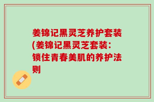 姜锦记黑灵芝养护套装(姜锦记黑灵芝套装：锁住青春美肌的养护法则