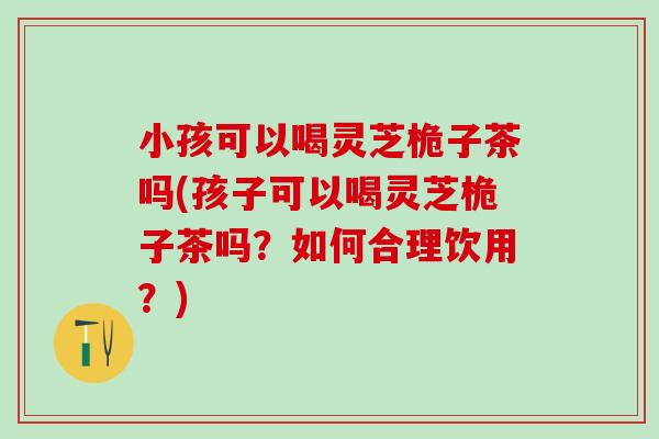 小孩可以喝灵芝桅子茶吗(孩子可以喝灵芝桅子茶吗？如何合理饮用？)