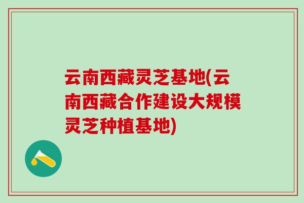 云南西藏灵芝基地(云南西藏合作建设大规模灵芝种植基地)