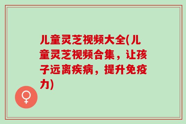 儿童灵芝视频大全(儿童灵芝视频合集，让孩子远离疾病，提升免疫力)