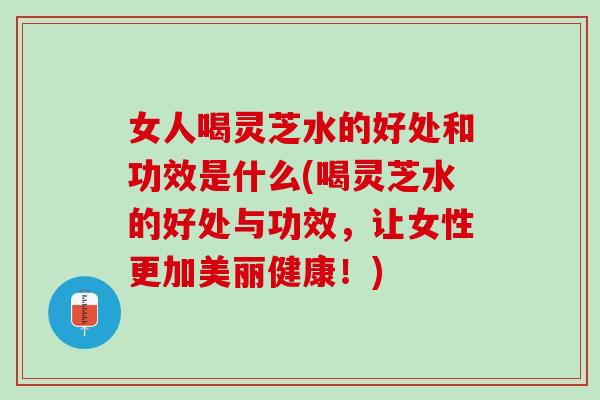 女人喝灵芝水的好处和功效是什么(喝灵芝水的好处与功效，让女性更加美丽健康！)