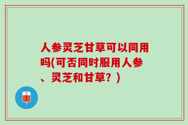 人参灵芝甘草可以同用吗(可否同时服用人参、灵芝和甘草？)