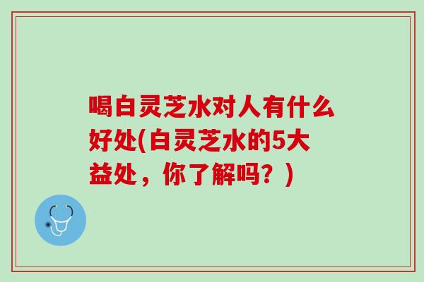 喝白灵芝水对人有什么好处(白灵芝水的5大益处，你了解吗？)