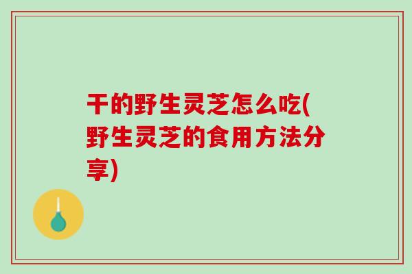干的野生灵芝怎么吃(野生灵芝的食用方法分享)