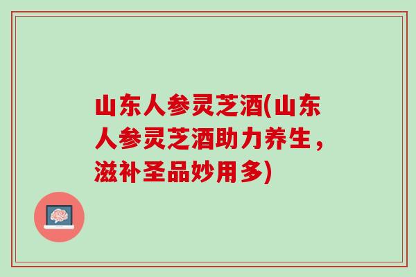 山东人参灵芝酒(山东人参灵芝酒助力养生，滋补圣品妙用多)