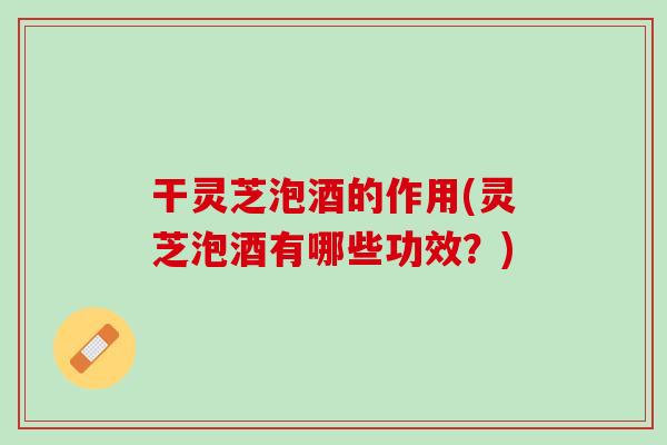 干灵芝泡酒的作用(灵芝泡酒有哪些功效？)
