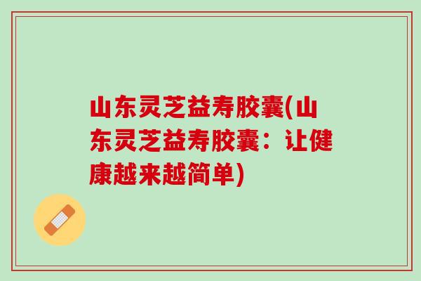 山东灵芝益寿胶囊(山东灵芝益寿胶囊：让健康越来越简单)