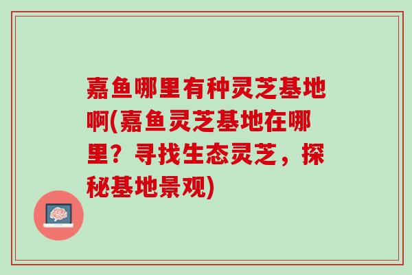嘉鱼哪里有种灵芝基地啊(嘉鱼灵芝基地在哪里？寻找生态灵芝，探秘基地景观)
