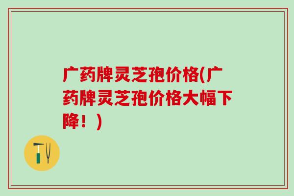 广药牌灵芝孢价格(广药牌灵芝孢价格大幅下降！)