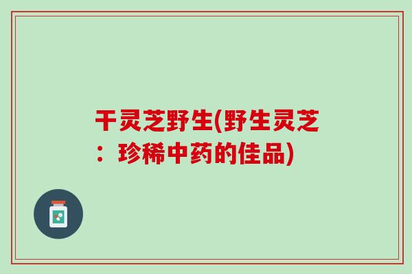 干灵芝野生(野生灵芝：珍稀中药的佳品)