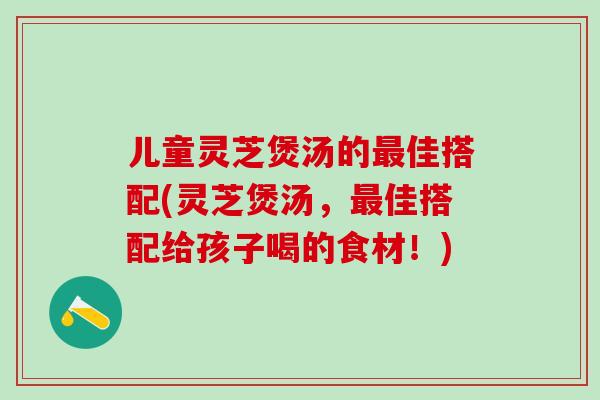 儿童灵芝煲汤的最佳搭配(灵芝煲汤，最佳搭配给孩子喝的食材！)
