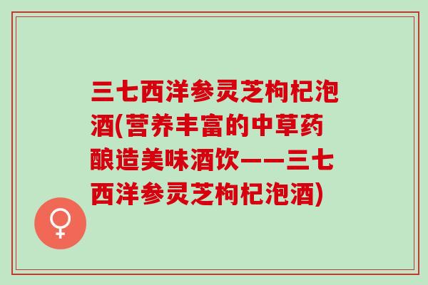 三七西洋参灵芝枸杞泡酒(营养丰富的中草药酿造美味酒饮——三七西洋参灵芝枸杞泡酒)
