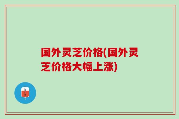 国外灵芝价格(国外灵芝价格大幅上涨)