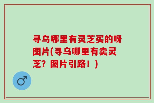 寻乌哪里有灵芝买的呀图片(寻乌哪里有卖灵芝？图片引路！)