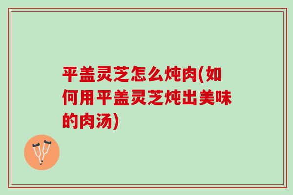 平盖灵芝怎么炖肉(如何用平盖灵芝炖出美味的肉汤)