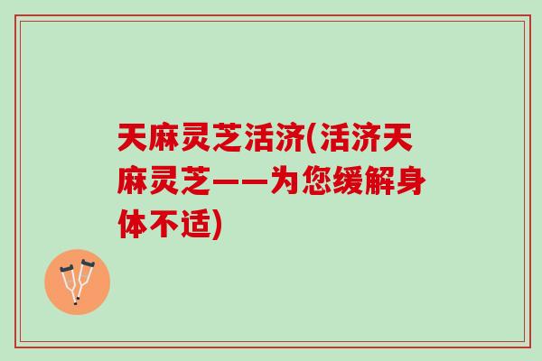天麻灵芝活济(活济天麻灵芝——为您缓解身体不适)