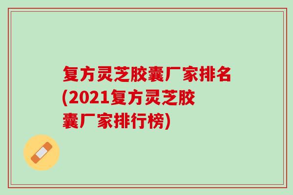 复方灵芝胶囊厂家排名(2021复方灵芝胶囊厂家排行榜)