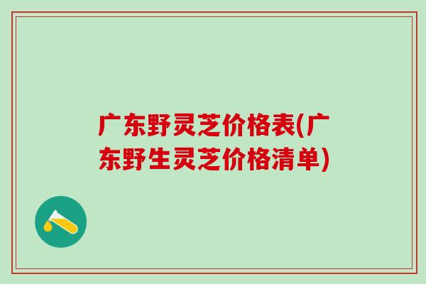 广东野灵芝价格表(广东野生灵芝价格清单)