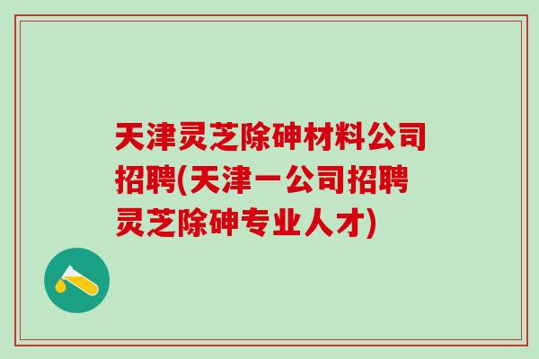 天津灵芝除砷材料公司招聘(天津一公司招聘灵芝除砷专业人才)