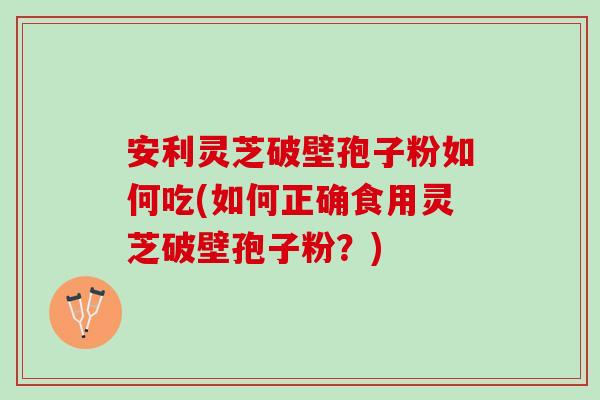 安利灵芝破壁孢子粉如何吃(如何正确食用灵芝破壁孢子粉？)