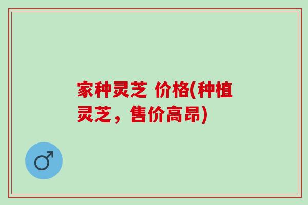 家种灵芝 价格(种植灵芝，售价高昂)