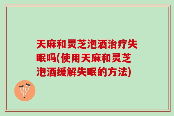 天麻和灵芝泡酒吗(使用天麻和灵芝泡酒缓解的方法)
