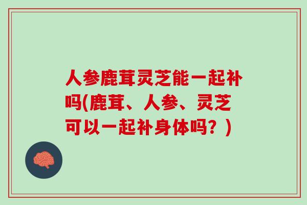 人参鹿茸灵芝能一起补吗(鹿茸、人参、灵芝可以一起补身体吗？)