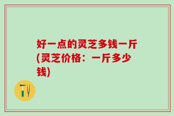 好一点的灵芝多钱一斤(灵芝价格：一斤多少钱)