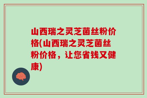 山西瑞之灵芝菌丝粉价格(山西瑞之灵芝菌丝粉价格，让您省钱又健康)