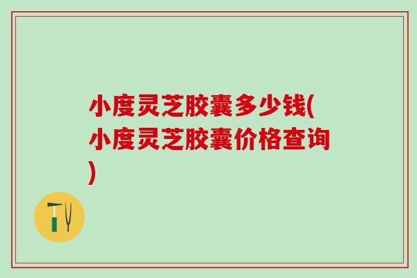 小度灵芝胶囊多少钱(小度灵芝胶囊价格查询)