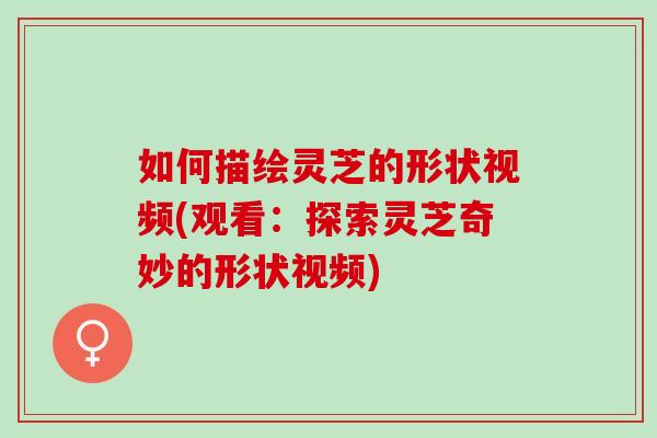 如何描绘灵芝的形状视频(观看：探索灵芝奇妙的形状视频)