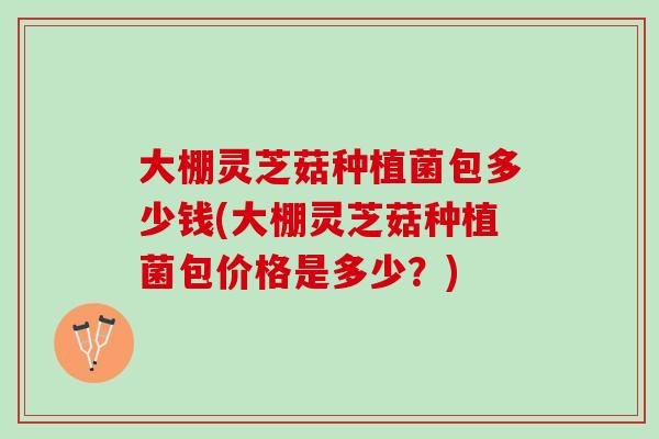 大棚灵芝菇种植菌包多少钱(大棚灵芝菇种植菌包价格是多少？)