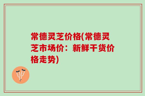 常德灵芝价格(常德灵芝市场价：新鲜干货价格走势)