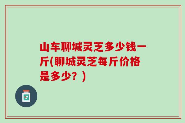 山车聊城灵芝多少钱一斤(聊城灵芝每斤价格是多少？)