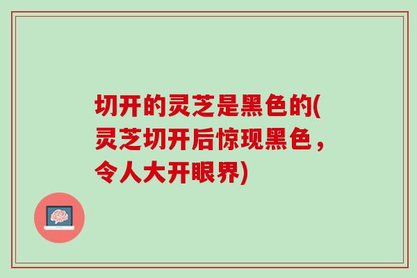 切开的灵芝是黑色的(灵芝切开后惊现黑色，令人大开眼界)