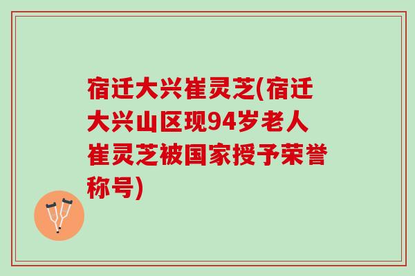 宿迁大兴崔灵芝(宿迁大兴山区现94岁老人崔灵芝被国家授予荣誉称号)