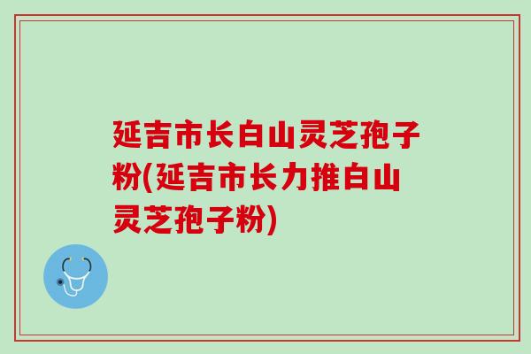 延吉市长白山灵芝孢子粉(延吉市长力推白山灵芝孢子粉)