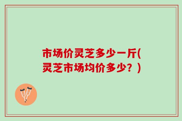 市场价灵芝多少一斤(灵芝市场均价多少？)
