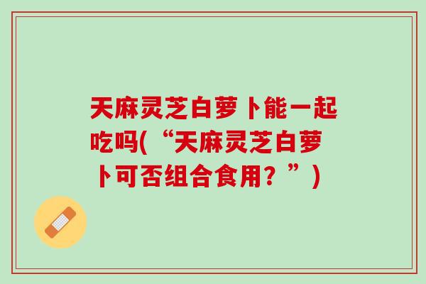 天麻灵芝白萝卜能一起吃吗(“天麻灵芝白萝卜可否组合食用？”)