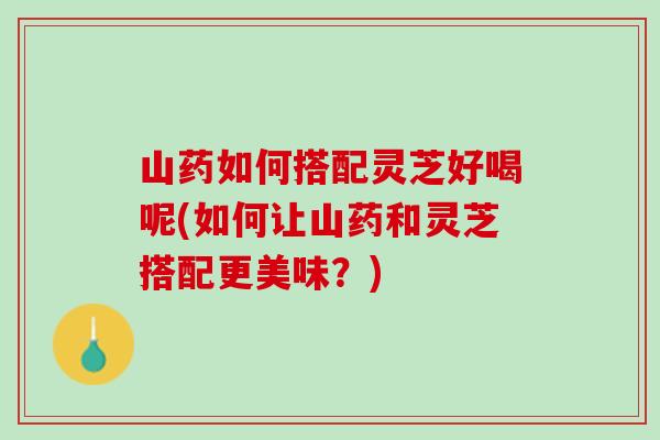 山药如何搭配灵芝好喝呢(如何让山药和灵芝搭配更美味？)