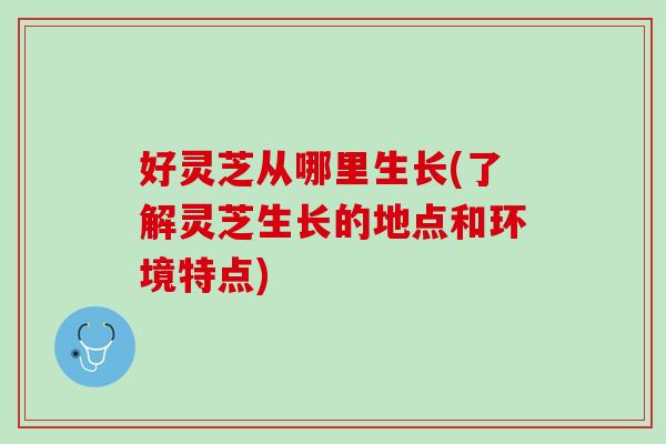 好灵芝从哪里生长(了解灵芝生长的地点和环境特点)
