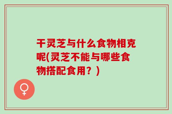 干灵芝与什么食物相克呢(灵芝不能与哪些食物搭配食用？)