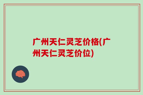 广州天仁灵芝价格(广州天仁灵芝价位)
