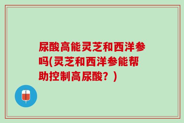 尿酸高能灵芝和西洋参吗(灵芝和西洋参能帮助控制高尿酸？)