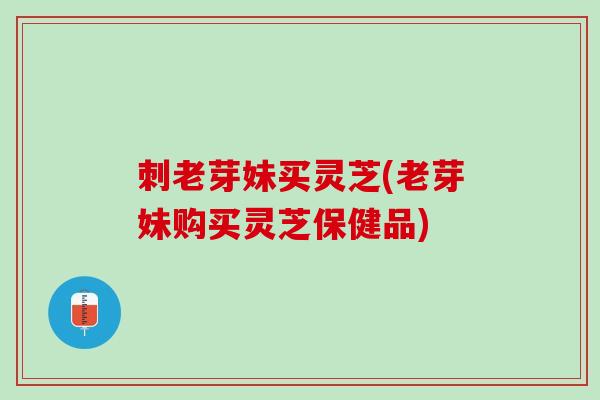 刺老芽妹买灵芝(老芽妹购买灵芝保健品)