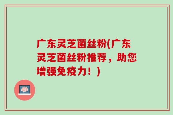 广东灵芝菌丝粉(广东灵芝菌丝粉推荐，助您增强免疫力！)