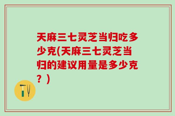 天麻三七灵芝当归吃多少克(天麻三七灵芝当归的建议用量是多少克？)