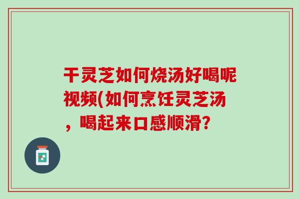 干灵芝如何烧汤好喝呢视频(如何烹饪灵芝汤，喝起来口感顺滑？